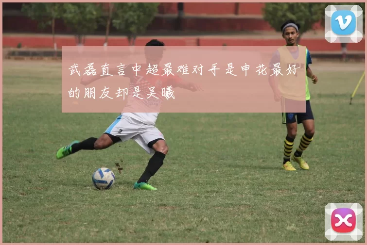 武磊直言中超最难对手是申花最好的朋友却是吴曦