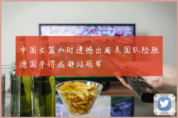 中国女篮加时遗憾出局美国队险胜德国夺得成都站冠军