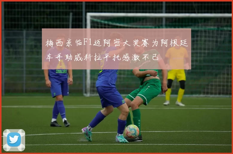 梅西亲临F1迈阿密大奖赛为阿根廷车手助威科拉平托感激不已