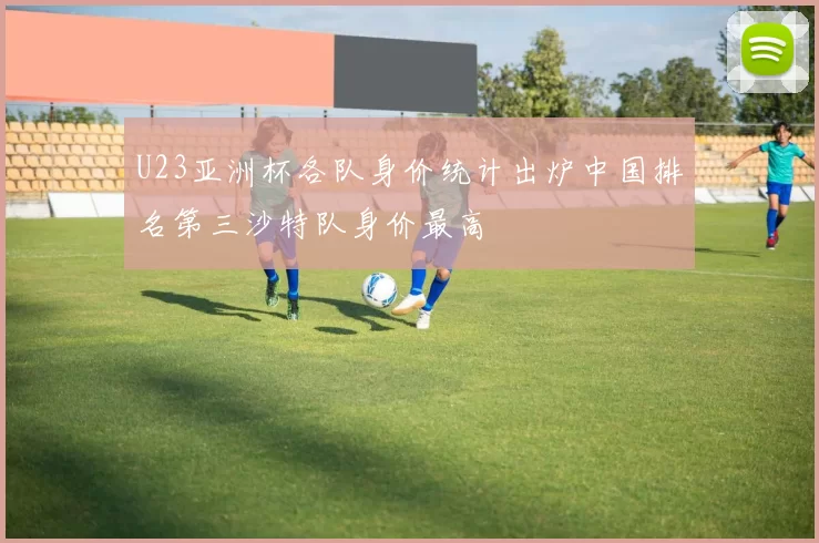 U23亚洲杯各队身价统计出炉中国排名第三沙特队身价最高