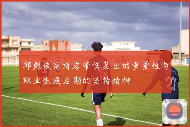 邱彪谈高诗岩带伤复出的重要性与职业生涯后期的坚持精神