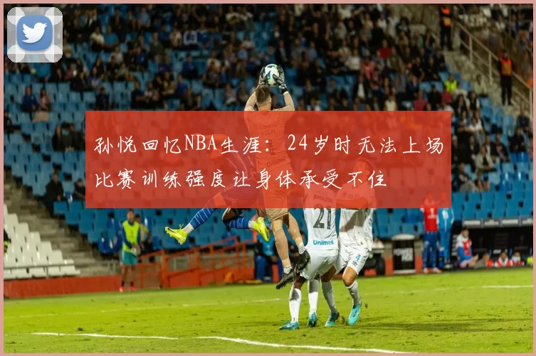 孙悦回忆NBA生涯：24岁时无法上场比赛训练强度让身体承受不住