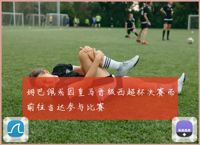 姆巴佩或因皇马晋级西超杯决赛而前往吉达参与比赛