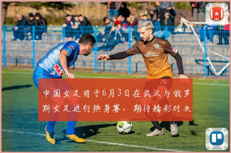 中国女足将于6月3日在武汉与俄罗斯女足进行热身赛，期待精彩对决