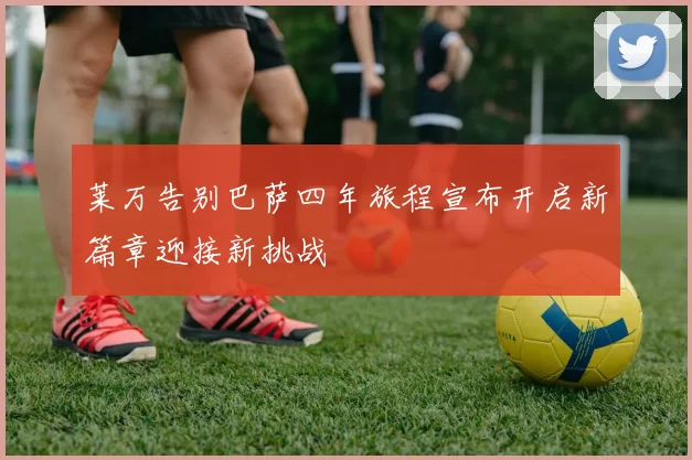 莱万告别巴萨四年旅程宣布开启新篇章迎接新挑战