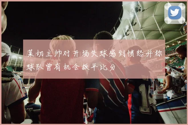 莱切主帅对开场失球感到愤怒并称球队曾有机会扳平比分