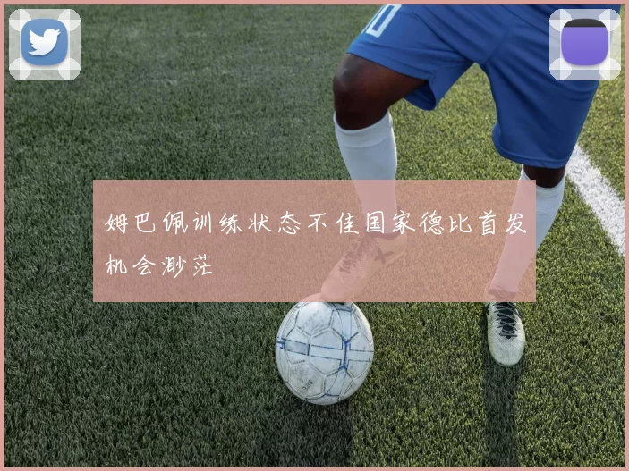 姆巴佩训练状态不佳国家德比首发机会渺茫