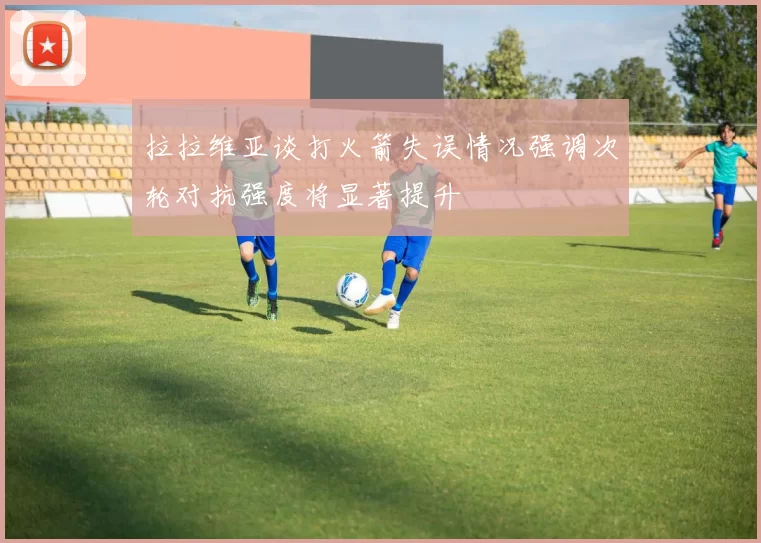 拉拉维亚谈打火箭失误情况强调次轮对抗强度将显著提升