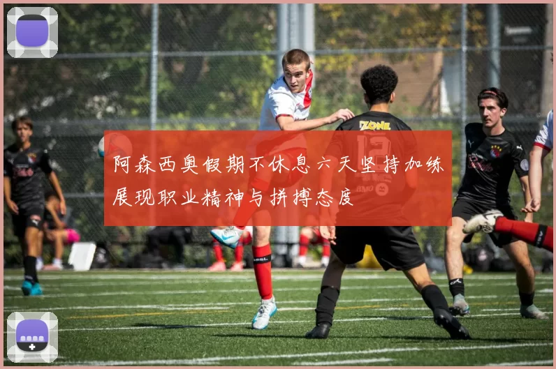 阿森西奥假期不休息六天坚持加练展现职业精神与拼搏态度